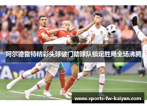 阿尔德雷特精彩头球破门助球队锁定胜局全场沸腾